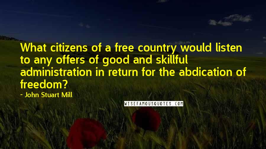 John Stuart Mill Quotes: What citizens of a free country would listen to any offers of good and skillful administration in return for the abdication of freedom?