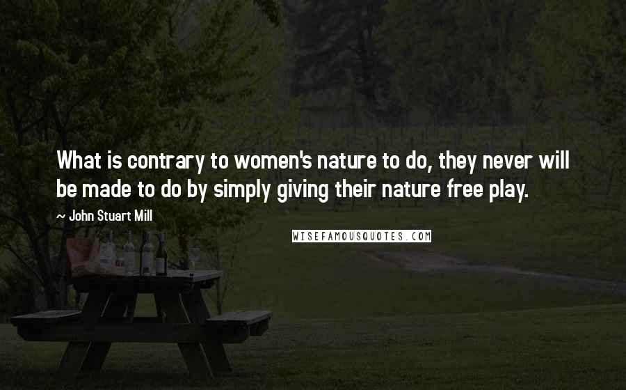John Stuart Mill Quotes: What is contrary to women's nature to do, they never will be made to do by simply giving their nature free play.