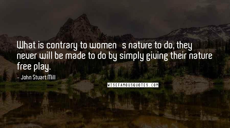 John Stuart Mill Quotes: What is contrary to women's nature to do, they never will be made to do by simply giving their nature free play.