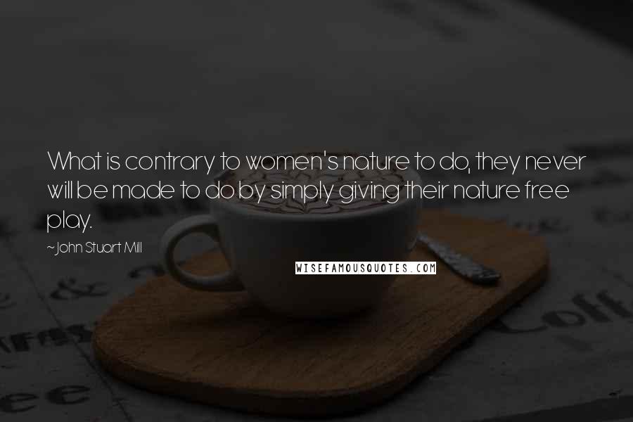 John Stuart Mill Quotes: What is contrary to women's nature to do, they never will be made to do by simply giving their nature free play.