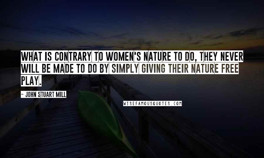 John Stuart Mill Quotes: What is contrary to women's nature to do, they never will be made to do by simply giving their nature free play.