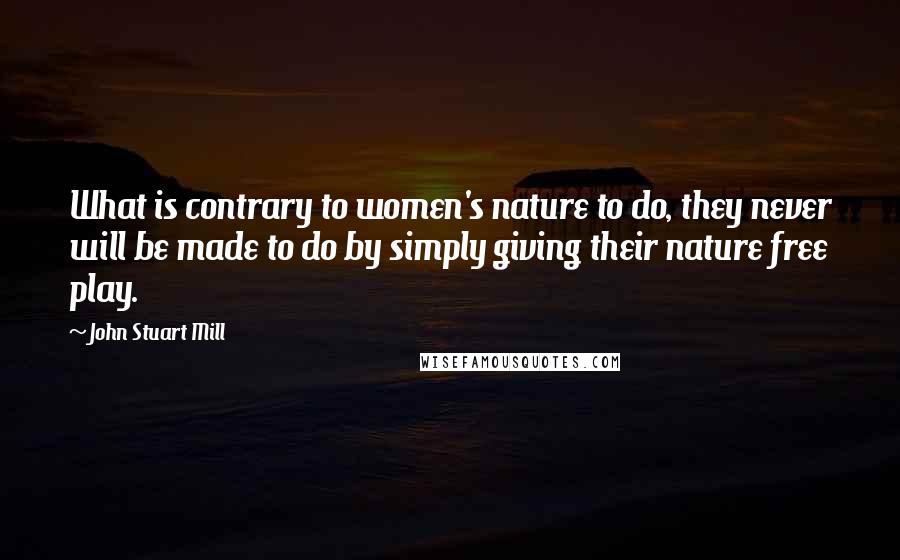John Stuart Mill Quotes: What is contrary to women's nature to do, they never will be made to do by simply giving their nature free play.