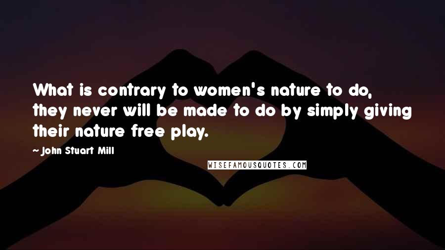 John Stuart Mill Quotes: What is contrary to women's nature to do, they never will be made to do by simply giving their nature free play.