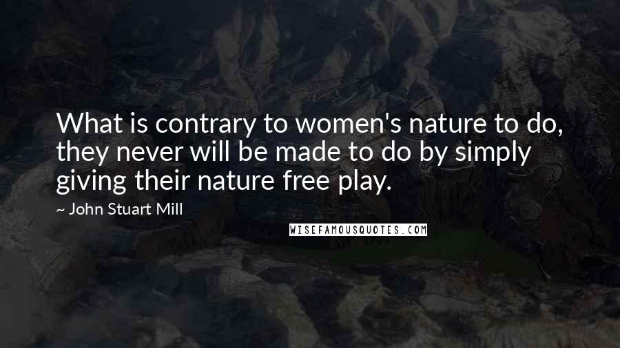 John Stuart Mill Quotes: What is contrary to women's nature to do, they never will be made to do by simply giving their nature free play.