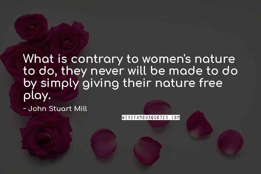John Stuart Mill Quotes: What is contrary to women's nature to do, they never will be made to do by simply giving their nature free play.