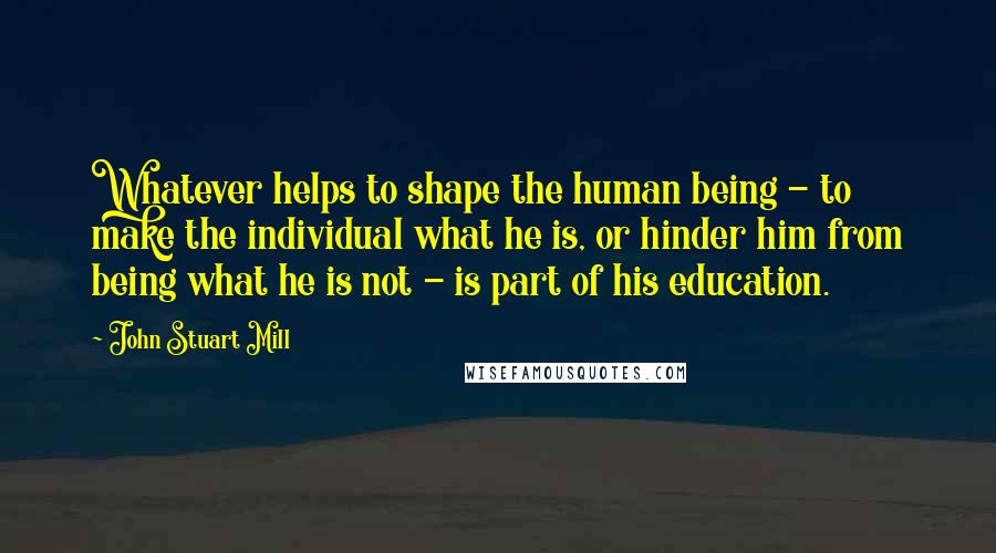 John Stuart Mill Quotes: Whatever helps to shape the human being - to make the individual what he is, or hinder him from being what he is not - is part of his education.