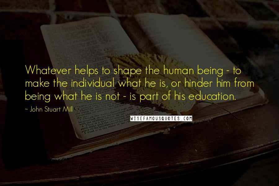 John Stuart Mill Quotes: Whatever helps to shape the human being - to make the individual what he is, or hinder him from being what he is not - is part of his education.