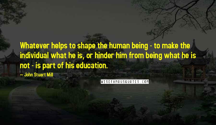 John Stuart Mill Quotes: Whatever helps to shape the human being - to make the individual what he is, or hinder him from being what he is not - is part of his education.