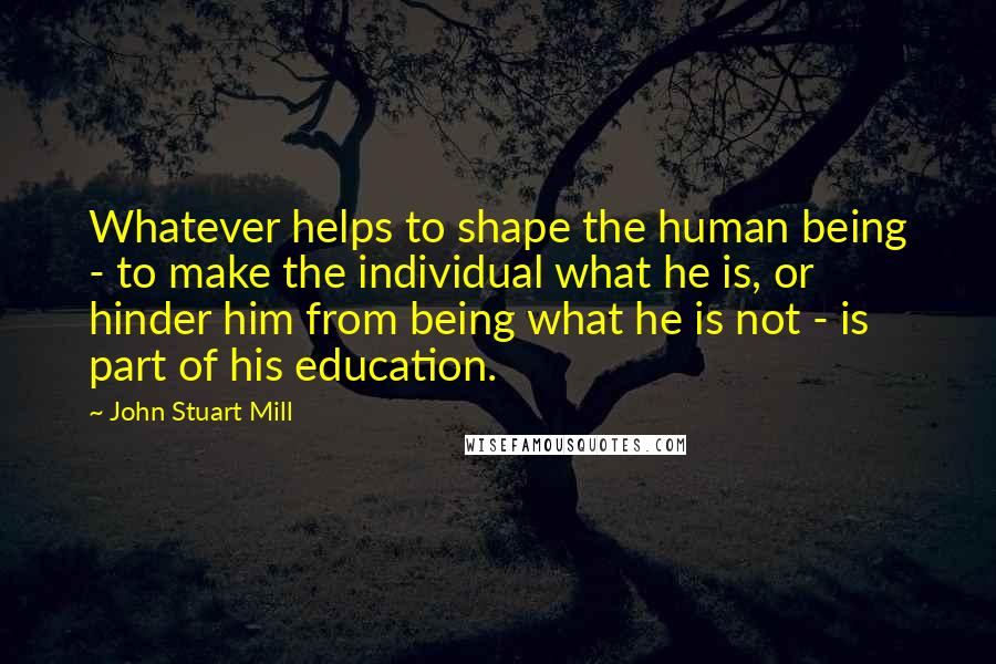 John Stuart Mill Quotes: Whatever helps to shape the human being - to make the individual what he is, or hinder him from being what he is not - is part of his education.