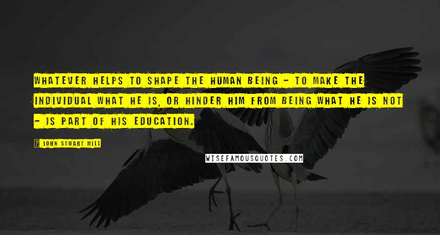 John Stuart Mill Quotes: Whatever helps to shape the human being - to make the individual what he is, or hinder him from being what he is not - is part of his education.