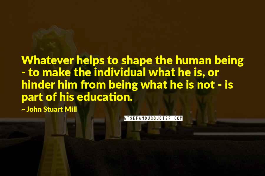 John Stuart Mill Quotes: Whatever helps to shape the human being - to make the individual what he is, or hinder him from being what he is not - is part of his education.