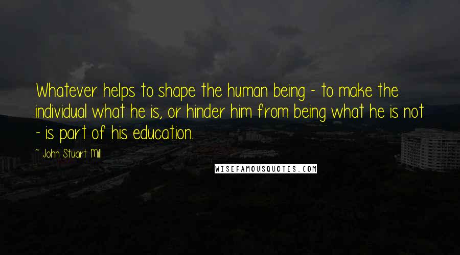 John Stuart Mill Quotes: Whatever helps to shape the human being - to make the individual what he is, or hinder him from being what he is not - is part of his education.