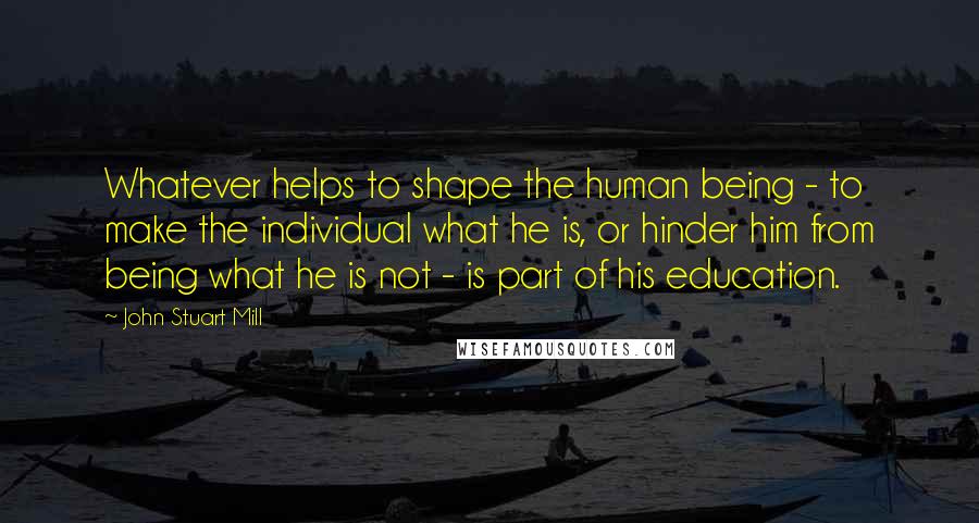 John Stuart Mill Quotes: Whatever helps to shape the human being - to make the individual what he is, or hinder him from being what he is not - is part of his education.