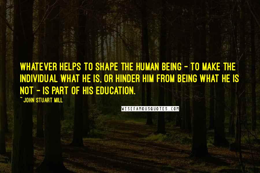 John Stuart Mill Quotes: Whatever helps to shape the human being - to make the individual what he is, or hinder him from being what he is not - is part of his education.