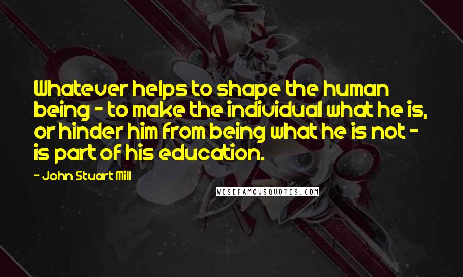 John Stuart Mill Quotes: Whatever helps to shape the human being - to make the individual what he is, or hinder him from being what he is not - is part of his education.