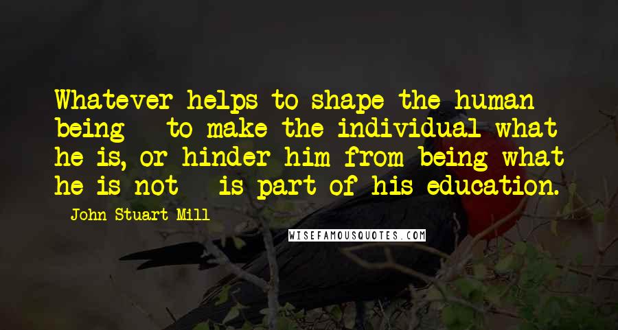 John Stuart Mill Quotes: Whatever helps to shape the human being - to make the individual what he is, or hinder him from being what he is not - is part of his education.