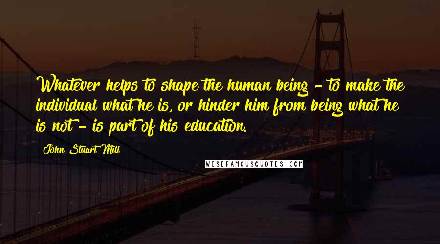 John Stuart Mill Quotes: Whatever helps to shape the human being - to make the individual what he is, or hinder him from being what he is not - is part of his education.