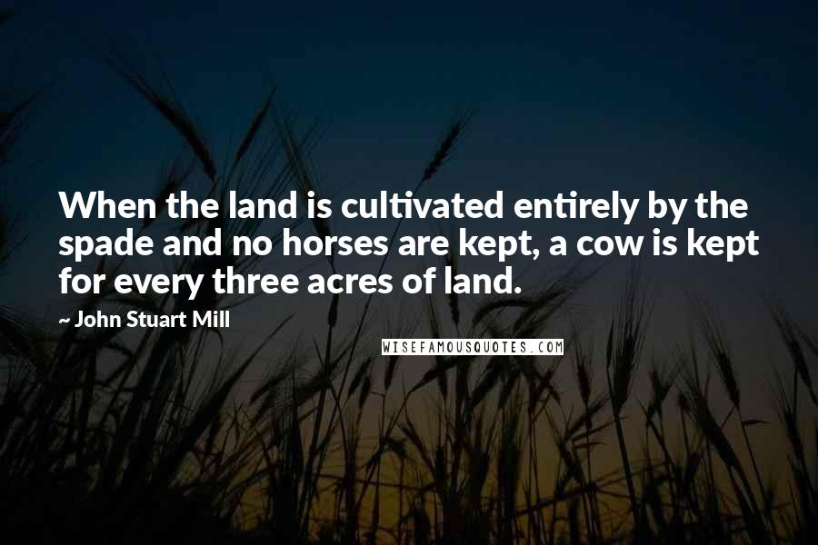 John Stuart Mill Quotes: When the land is cultivated entirely by the spade and no horses are kept, a cow is kept for every three acres of land.