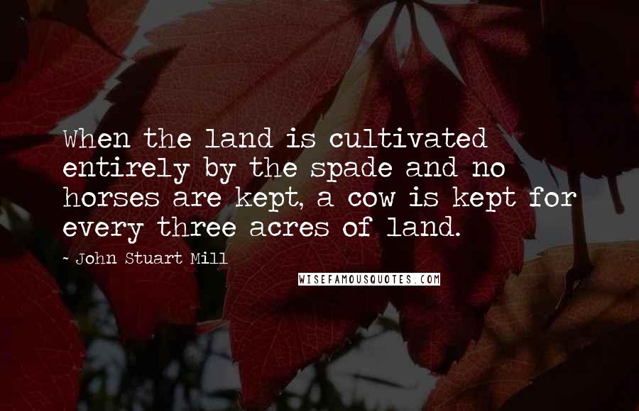 John Stuart Mill Quotes: When the land is cultivated entirely by the spade and no horses are kept, a cow is kept for every three acres of land.