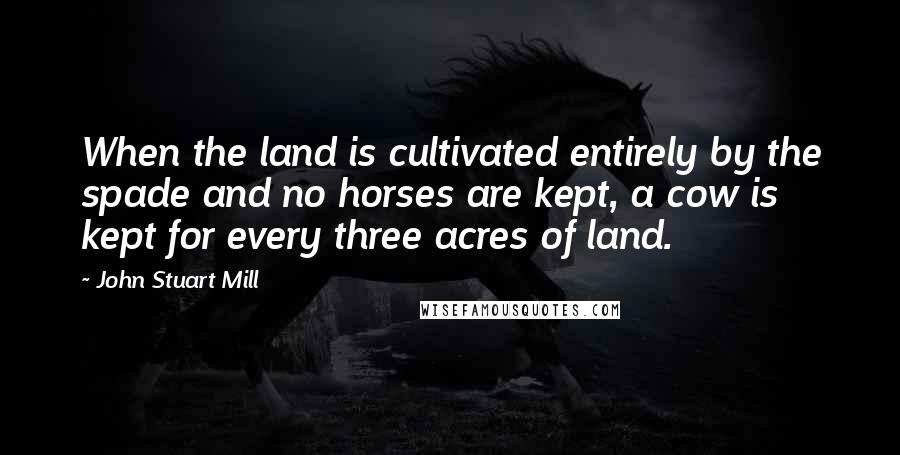 John Stuart Mill Quotes: When the land is cultivated entirely by the spade and no horses are kept, a cow is kept for every three acres of land.