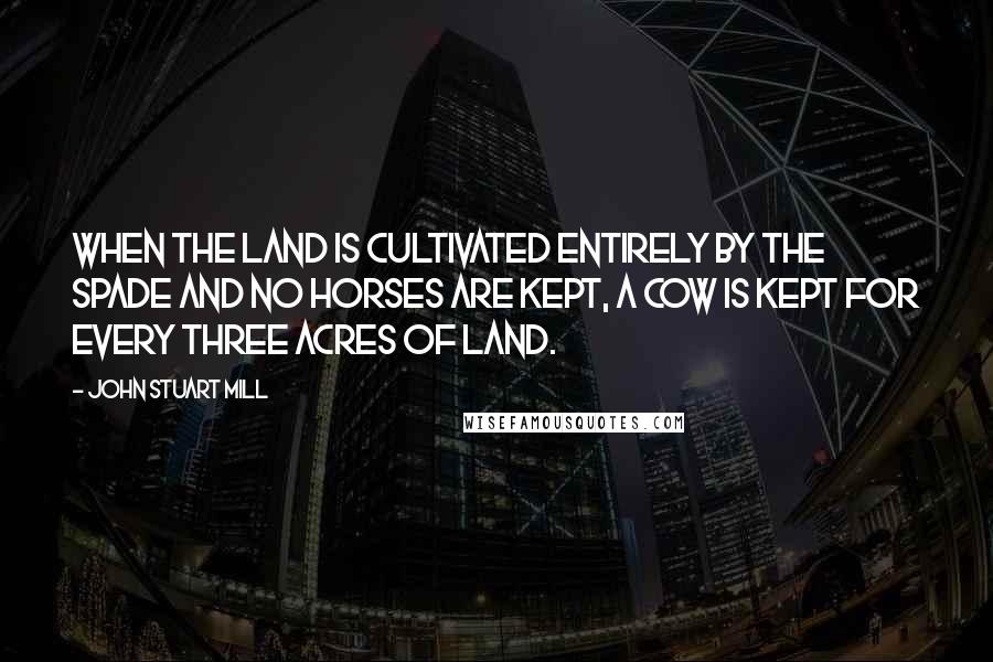 John Stuart Mill Quotes: When the land is cultivated entirely by the spade and no horses are kept, a cow is kept for every three acres of land.