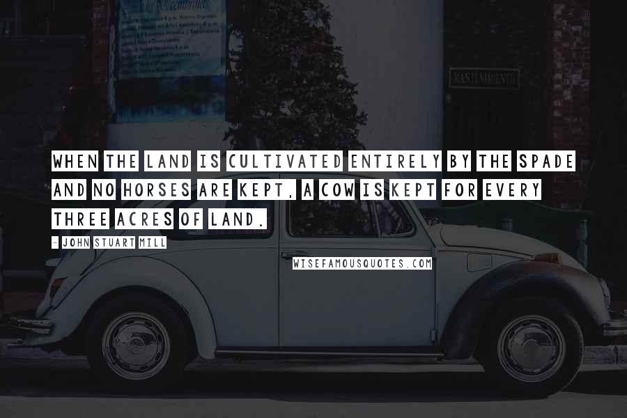John Stuart Mill Quotes: When the land is cultivated entirely by the spade and no horses are kept, a cow is kept for every three acres of land.
