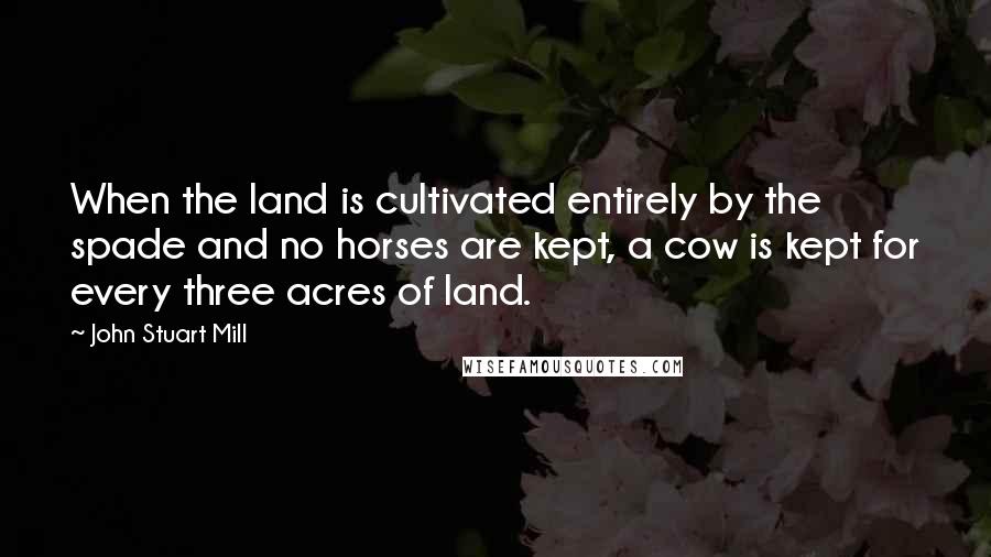 John Stuart Mill Quotes: When the land is cultivated entirely by the spade and no horses are kept, a cow is kept for every three acres of land.