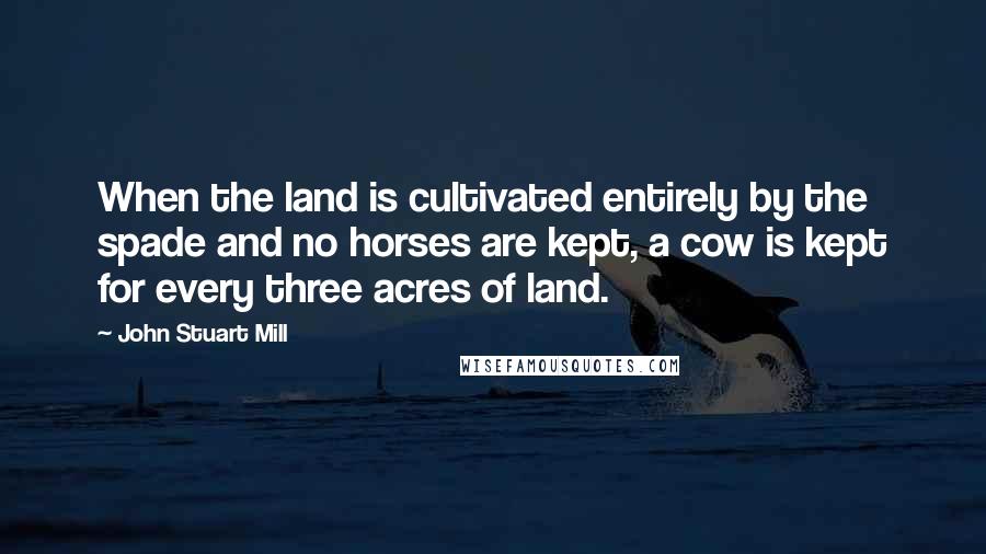 John Stuart Mill Quotes: When the land is cultivated entirely by the spade and no horses are kept, a cow is kept for every three acres of land.