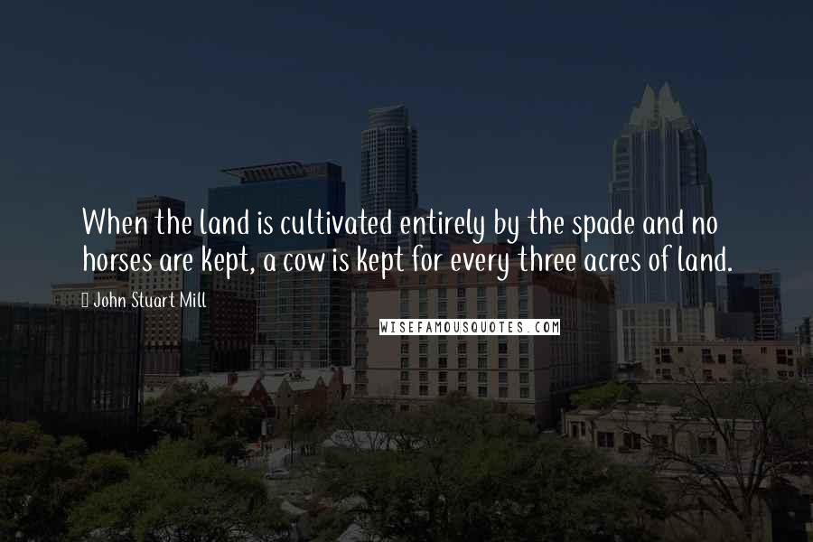 John Stuart Mill Quotes: When the land is cultivated entirely by the spade and no horses are kept, a cow is kept for every three acres of land.