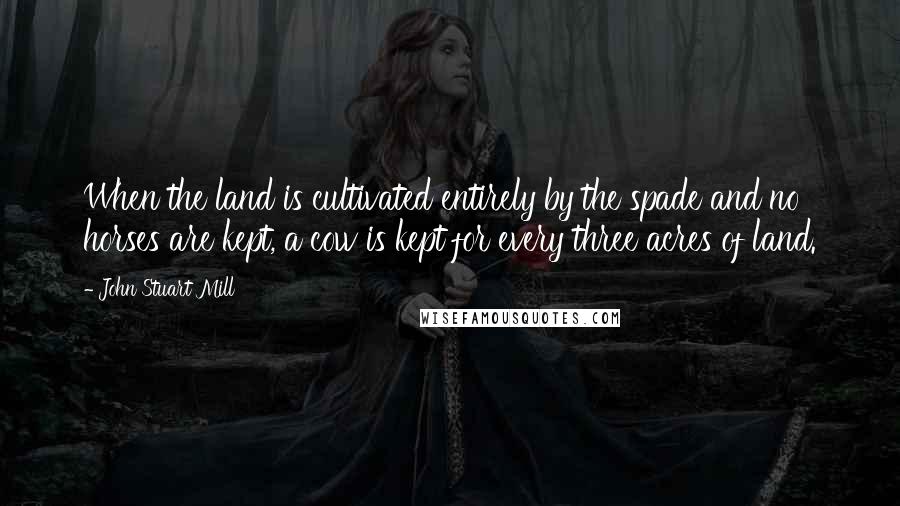 John Stuart Mill Quotes: When the land is cultivated entirely by the spade and no horses are kept, a cow is kept for every three acres of land.