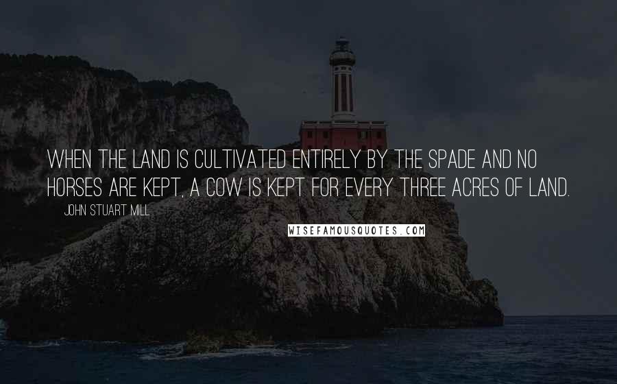 John Stuart Mill Quotes: When the land is cultivated entirely by the spade and no horses are kept, a cow is kept for every three acres of land.