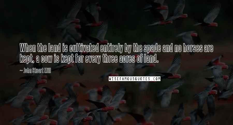 John Stuart Mill Quotes: When the land is cultivated entirely by the spade and no horses are kept, a cow is kept for every three acres of land.