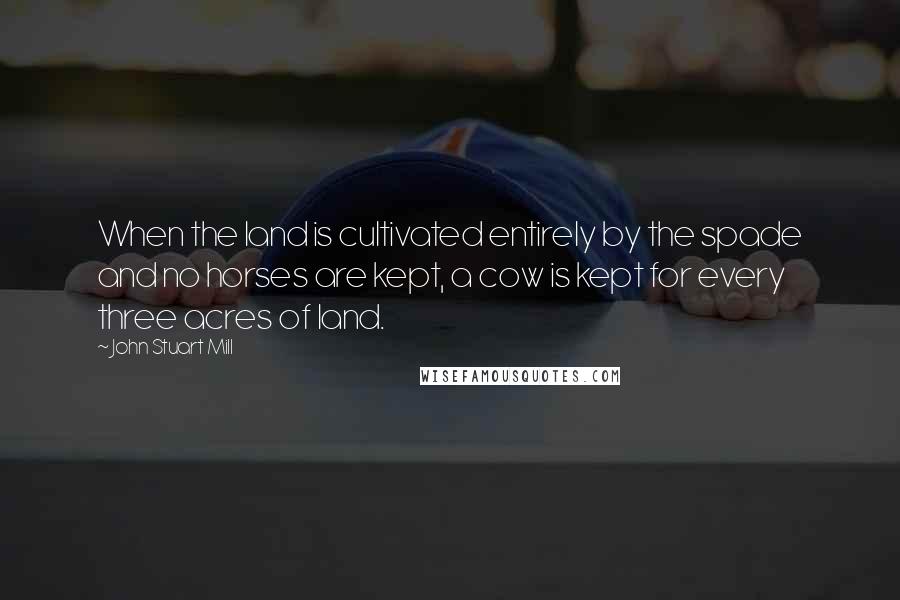 John Stuart Mill Quotes: When the land is cultivated entirely by the spade and no horses are kept, a cow is kept for every three acres of land.