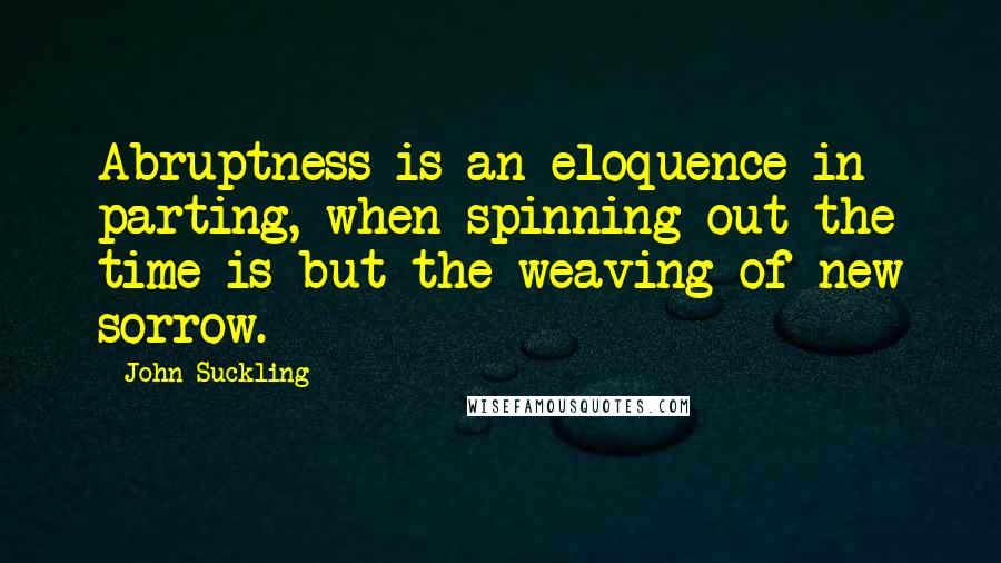 John Suckling Quotes: Abruptness is an eloquence in parting, when spinning out the time is but the weaving of new sorrow.