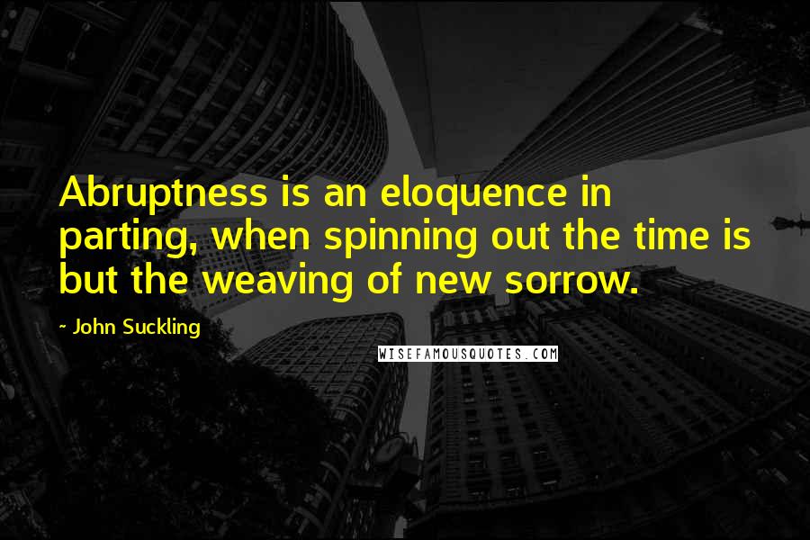 John Suckling Quotes: Abruptness is an eloquence in parting, when spinning out the time is but the weaving of new sorrow.