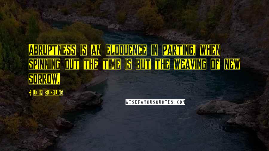 John Suckling Quotes: Abruptness is an eloquence in parting, when spinning out the time is but the weaving of new sorrow.