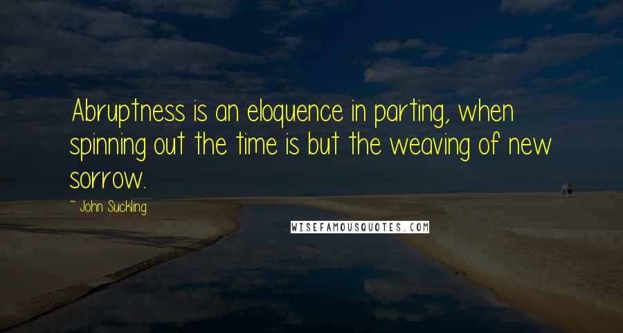 John Suckling Quotes: Abruptness is an eloquence in parting, when spinning out the time is but the weaving of new sorrow.