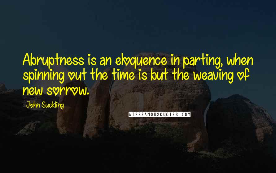 John Suckling Quotes: Abruptness is an eloquence in parting, when spinning out the time is but the weaving of new sorrow.