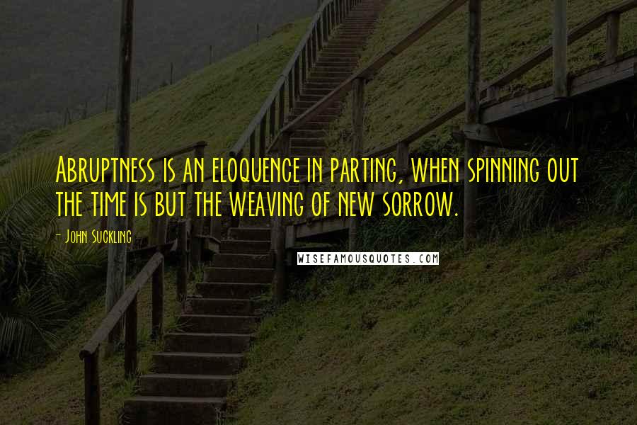 John Suckling Quotes: Abruptness is an eloquence in parting, when spinning out the time is but the weaving of new sorrow.