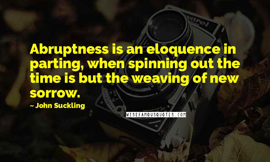 John Suckling Quotes: Abruptness is an eloquence in parting, when spinning out the time is but the weaving of new sorrow.