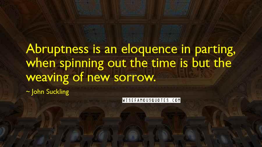 John Suckling Quotes: Abruptness is an eloquence in parting, when spinning out the time is but the weaving of new sorrow.
