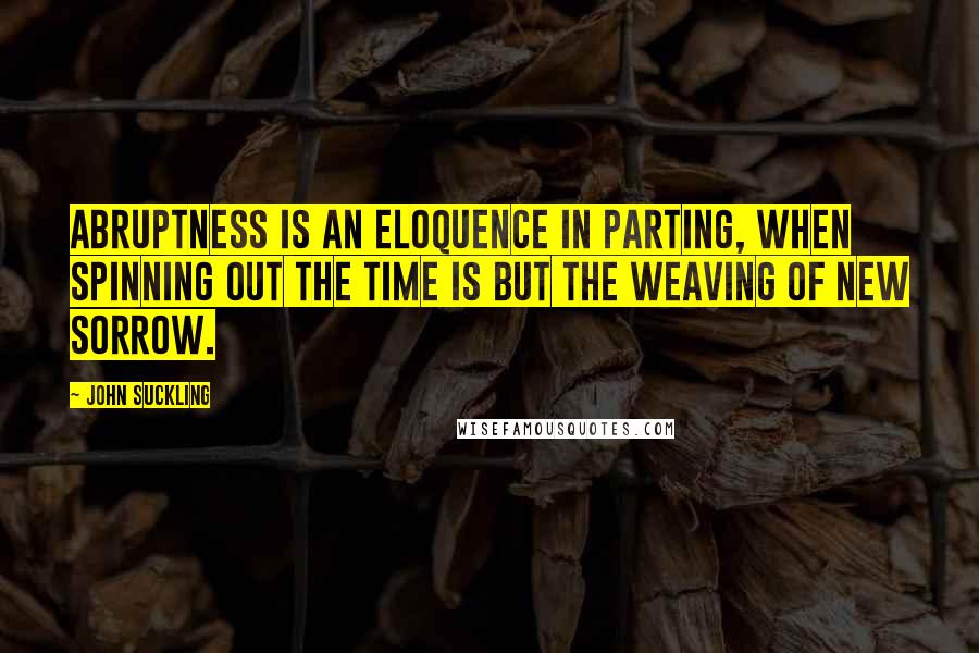 John Suckling Quotes: Abruptness is an eloquence in parting, when spinning out the time is but the weaving of new sorrow.