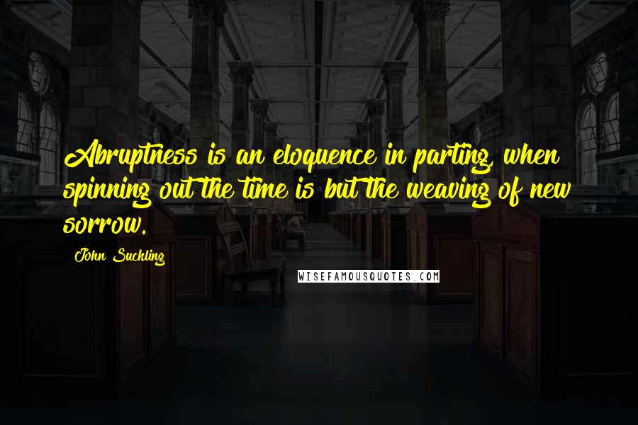 John Suckling Quotes: Abruptness is an eloquence in parting, when spinning out the time is but the weaving of new sorrow.
