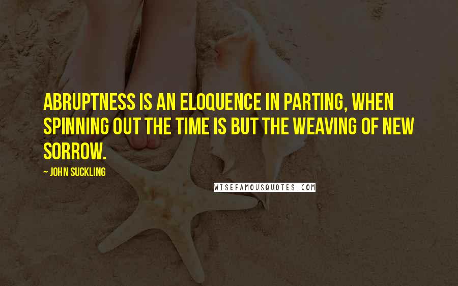 John Suckling Quotes: Abruptness is an eloquence in parting, when spinning out the time is but the weaving of new sorrow.