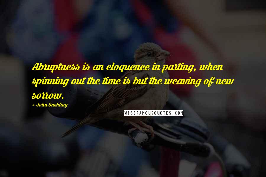 John Suckling Quotes: Abruptness is an eloquence in parting, when spinning out the time is but the weaving of new sorrow.