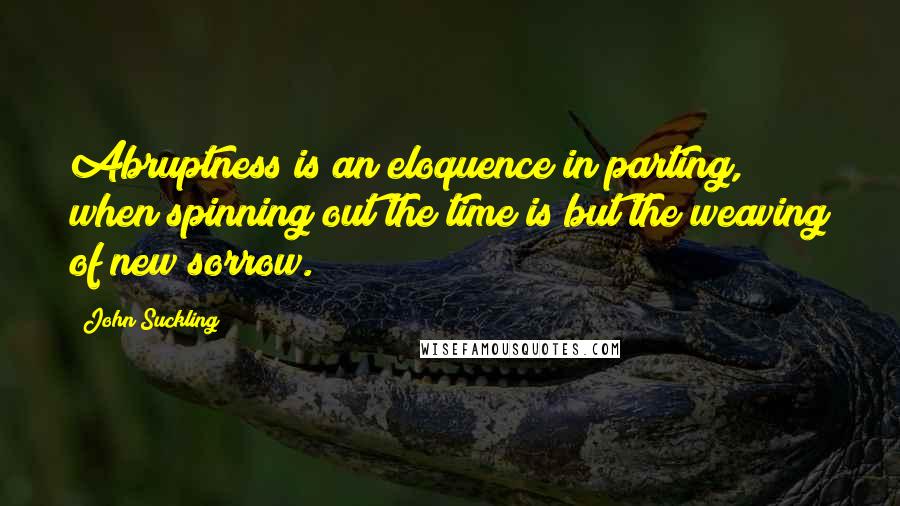 John Suckling Quotes: Abruptness is an eloquence in parting, when spinning out the time is but the weaving of new sorrow.