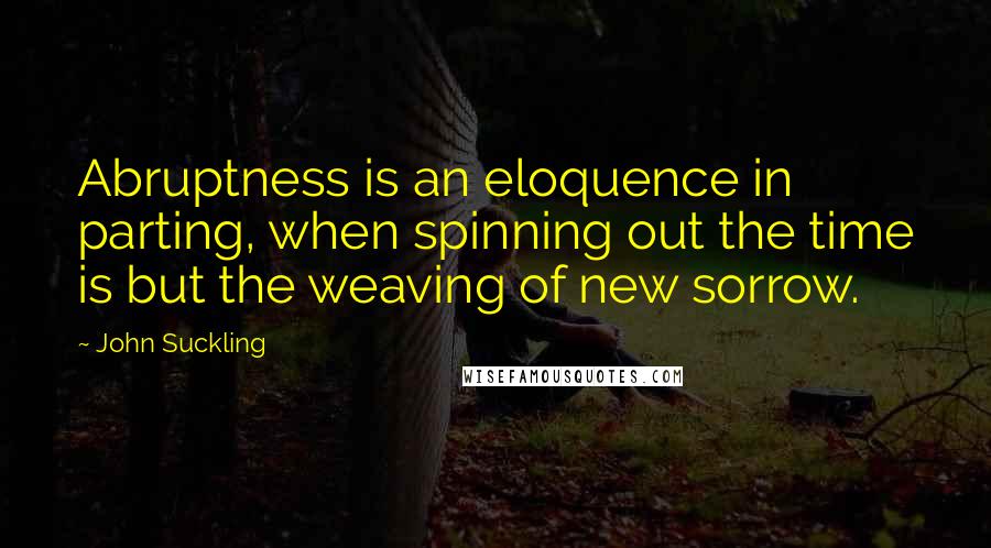 John Suckling Quotes: Abruptness is an eloquence in parting, when spinning out the time is but the weaving of new sorrow.
