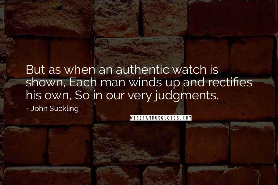 John Suckling Quotes: But as when an authentic watch is shown, Each man winds up and rectifies his own, So in our very judgments.