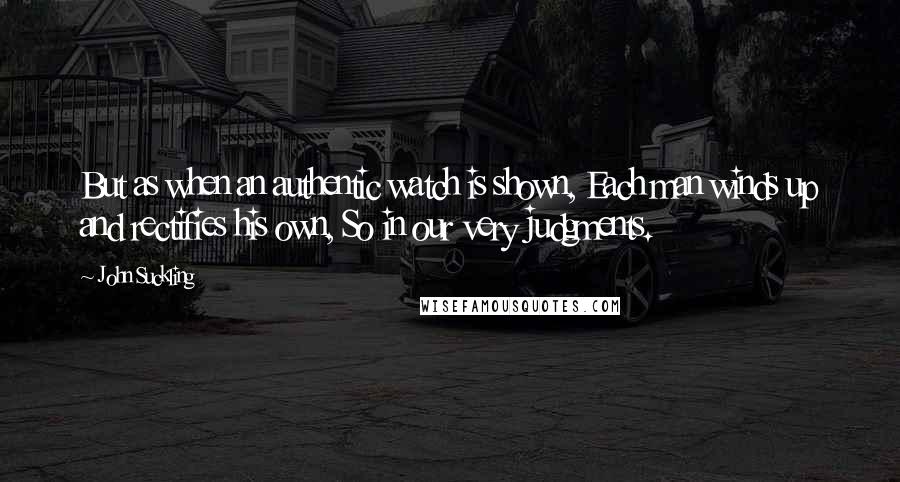 John Suckling Quotes: But as when an authentic watch is shown, Each man winds up and rectifies his own, So in our very judgments.