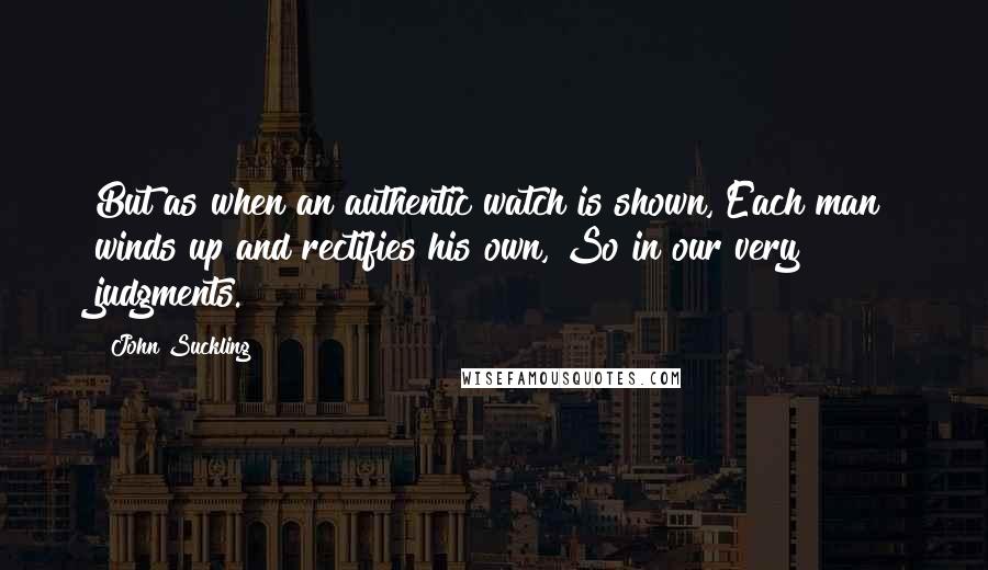 John Suckling Quotes: But as when an authentic watch is shown, Each man winds up and rectifies his own, So in our very judgments.